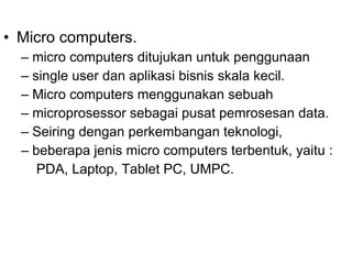 Micro computers. micro computers ditujukan untuk penggunaan single user dan aplikasi bisnis skala kecil. Micro computers menggunakan sebuah microprosessor sebagai pusat pemrosesan data. Seiring dengan perkembangan teknologi, beberapa jenis micro computers terbentuk, yaitu : PDA, Laptop, Tablet PC, UMPC. 