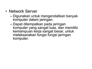 Network Server Digunakan untuk mengendalikan banyak komputer dalam jaringan. Dapat ditempatkan pada jaringan komputer yang sangat luas, dan memiliki kemampuan kerja sangat besar, untuk melaksanakan fungsi fungsi jaringan komputer. 