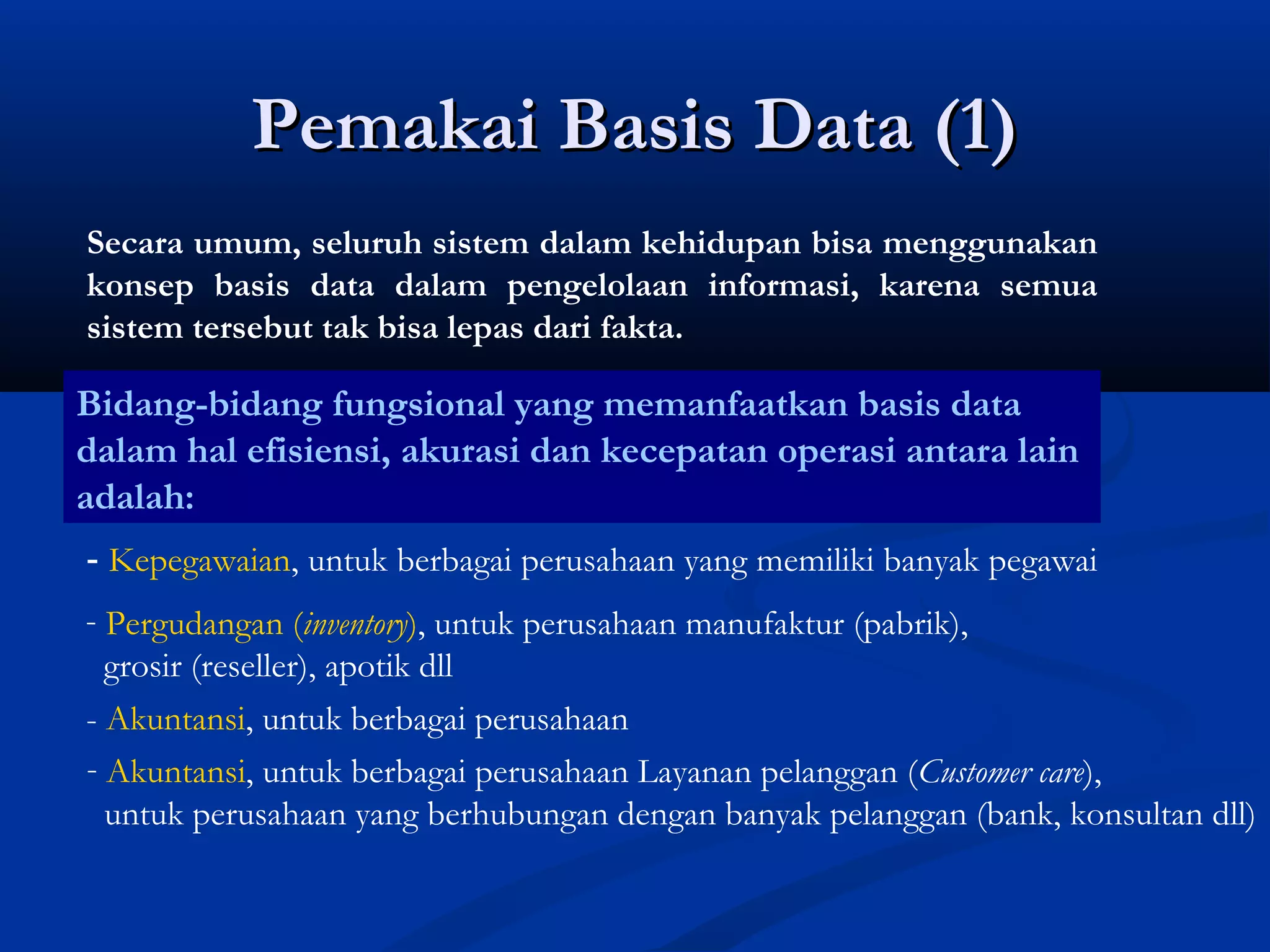 Pemakai Basis Data (1)Pemakai Basis Data (1)
Secara umum, seluruh sistem dalam kehidupan bisa menggunakan
konsep basis data dalam pengelolaan informasi, karena semua
sistem tersebut tak bisa lepas dari fakta.
Bidang-bidang fungsional yang memanfaatkan basis data
dalam hal efisiensi, akurasi dan kecepatan operasi antara lain
adalah:
- Kepegawaian, untuk berbagai perusahaan yang memiliki banyak pegawai
- Pergudangan (inventory), untuk perusahaan manufaktur (pabrik),
grosir (reseller), apotik dll
- Akuntansi, untuk berbagai perusahaan
- Akuntansi, untuk berbagai perusahaan Layanan pelanggan (Customer care),
untuk perusahaan yang berhubungan dengan banyak pelanggan (bank, konsultan dll)
 