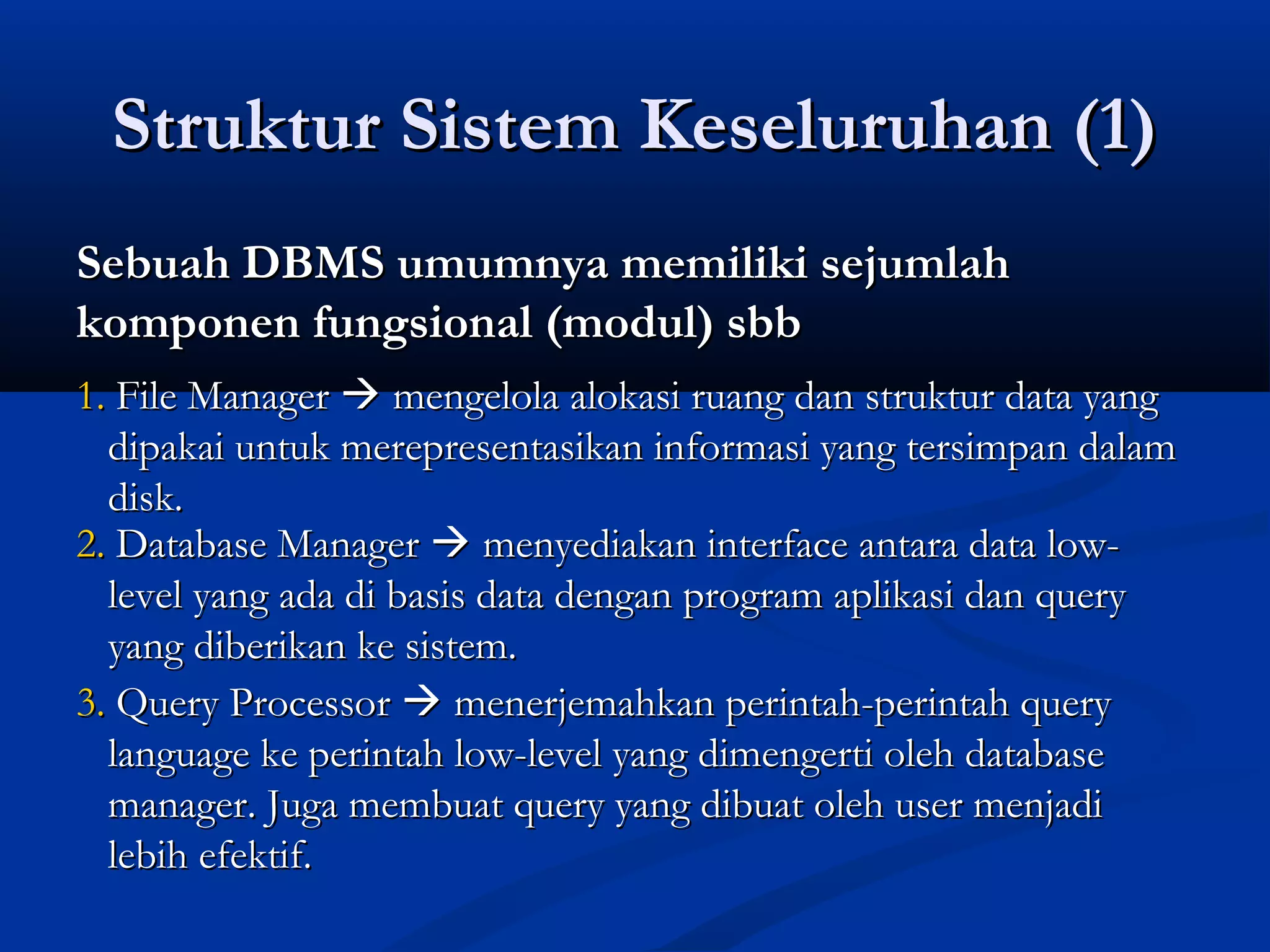 Struktur Sistem Keseluruhan (1)Struktur Sistem Keseluruhan (1)
Sebuah DBMS umumnya memiliki sejumlahSebuah DBMS umumnya memiliki sejumlah
komponen fungsional (modul) sbbkomponen fungsional (modul) sbb
1.1. File ManagerFile Manager  mengelola alokasi ruang dan struktur data yangmengelola alokasi ruang dan struktur data yang
dipakai untuk merepresentasikan informasi yang tersimpan dalamdipakai untuk merepresentasikan informasi yang tersimpan dalam
disk.disk.
2.2. Database ManagerDatabase Manager  menyediakan interface antara data low-menyediakan interface antara data low-
level yang ada di basis data dengan program aplikasi dan querylevel yang ada di basis data dengan program aplikasi dan query
yang diberikan ke sistem.yang diberikan ke sistem.
3.3. Query ProcessorQuery Processor  menerjemahkan perintah-perintah querymenerjemahkan perintah-perintah query
language ke perintah low-level yang dimengerti oleh databaselanguage ke perintah low-level yang dimengerti oleh database
manager. Juga membuat query yang dibuat oleh user menjadimanager. Juga membuat query yang dibuat oleh user menjadi
lebih efektif.lebih efektif.
 