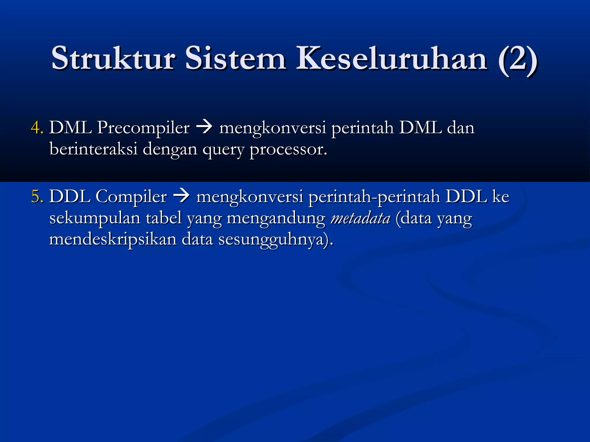Struktur Sistem Keseluruhan (2)Struktur Sistem Keseluruhan (2)
4.4. DML PrecompilerDML Precompiler  mengkonversi perintah DML danmengkonversi perintah DML dan
berinteraksi dengan query processor.berinteraksi dengan query processor.
5.5. DDL CompilerDDL Compiler  mengkonversi perintah-perintah DDL kemengkonversi perintah-perintah DDL ke
sekumpulan tabel yang mengandungsekumpulan tabel yang mengandung metadatametadata (data yang(data yang
mendeskripsikan data sesungguhnya).mendeskripsikan data sesungguhnya).
 