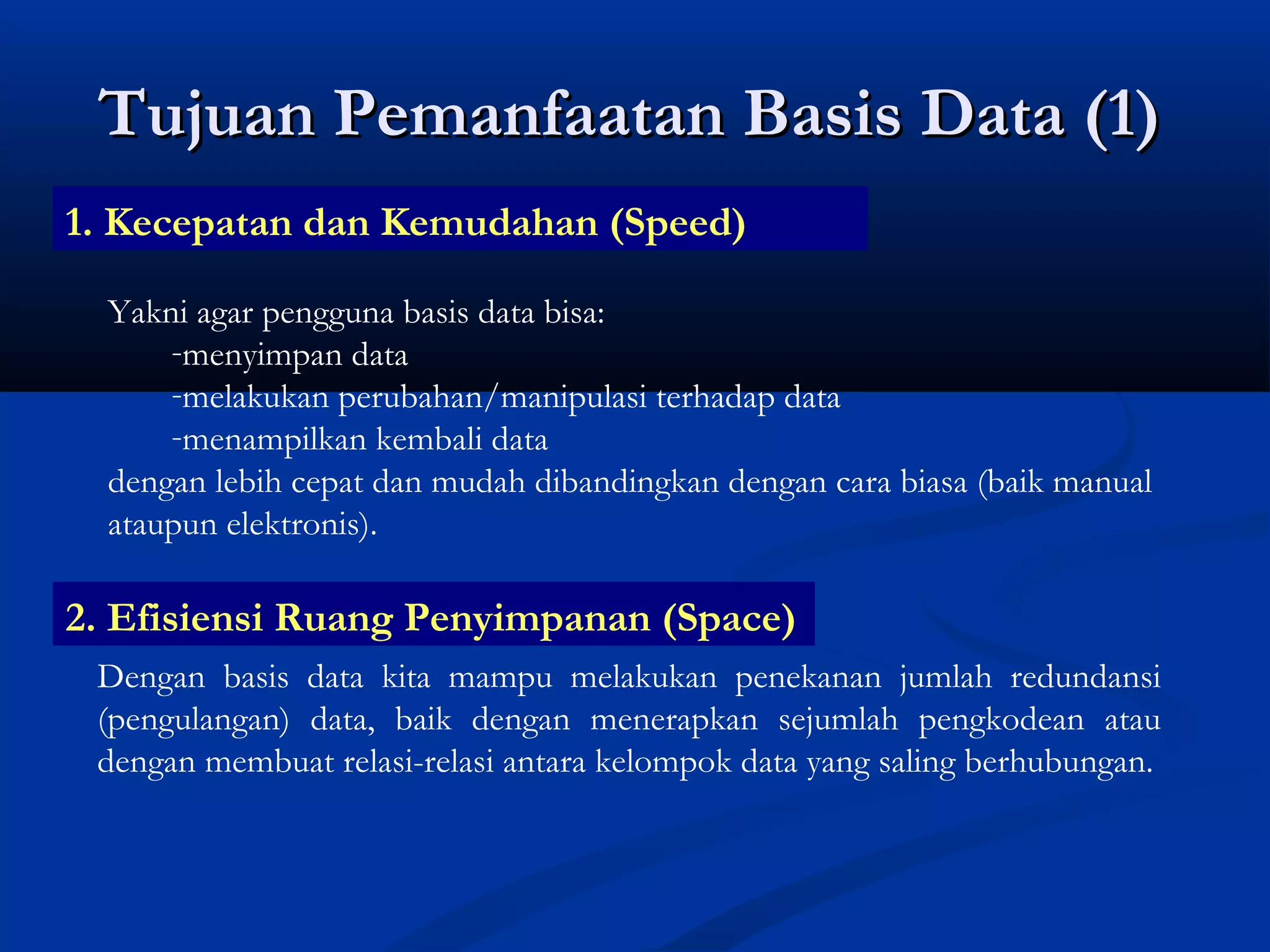 Tujuan Pemanfaatan Basis Data (1)Tujuan Pemanfaatan Basis Data (1)
1. Kecepatan dan Kemudahan (Speed)
Yakni agar pengguna basis data bisa:
-menyimpan data
-melakukan perubahan/manipulasi terhadap data
-menampilkan kembali data
dengan lebih cepat dan mudah dibandingkan dengan cara biasa (baik manual
ataupun elektronis).
2. Efisiensi Ruang Penyimpanan (Space)
Dengan basis data kita mampu melakukan penekanan jumlah redundansi
(pengulangan) data, baik dengan menerapkan sejumlah pengkodean atau
dengan membuat relasi-relasi antara kelompok data yang saling berhubungan.
 