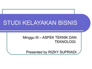 STUDI KELAYAKAN BISNIS

     Minggu III – ASPEK TEKNIK DAN
                        TEKNOLOGI

      Presented by RIZKY SUPRIADI
 