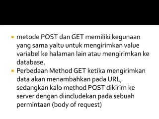  metode POST dan GET memiliki kegunaan
yang sama yaitu untuk mengirimkan value
variabel ke halaman lain atau mengirimkan ke
database.
 Perbedaan Method GET ketika mengirimkan
data akan menambahkan pada URL,
sedangkan kalo method POST dikirim ke
server dengan diincludekan pada sebuah
permintaan (body of request)
 