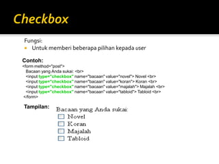 Fungsi:
 Untuk memberi beberapa pilihan kepada user
Contoh:
<form method="post">
Bacaan yang Anda sukai: <br>
<input type="checkbox" name="bacaan" value="novel"> Novel <br>
<input type="checkbox" name="bacaan" value="koran"> Koran <br>
<input type="checkbox" name="bacaan" value="majalah"> Majalah <br>
<input type="checkbox" name="bacaan" value="tabloid"> Tabloid <br>
</form>
Tampilan:
 
