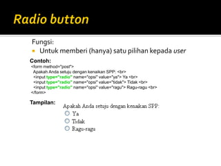 Fungsi:
 Untuk memberi (hanya) satu pilihan kepada user
Contoh:
<form method="post">
Apakah Anda setuju dengan kenaikan SPP: <br>
<input type="radio" name="opsi" value="ya"> Ya <br>
<input type="radio" name="opsi" value="tidak"> Tidak <br>
<input type="radio" name="opsi" value="ragu"> Ragu-ragu <br>
</form>
Tampilan:
 
