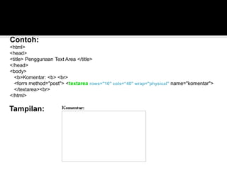 Tampilan:
Contoh:
<html>
<head>
<title> Penggunaan Text Area </title>
</head>
<body>
<b>Komentar: <b> <br>
<form method="post"> <textarea rows="10" cols=“40" wrap="physical" name="komentar">
</textarea><br>
</html>
 