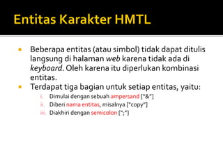  Beberapa entitas (atau simbol) tidak dapat ditulis
langsung di halaman web karena tidak ada di
keyboard.Oleh karena itu diperlukan kombinasi
entitas.
 Terdapat tiga bagian untuk setiap entitas, yaitu:
i. Dimulai dengan sebuah ampersand [“&”]
ii. Diberi nama entitas, misalnya [“copy”]
iii. Diakhiri dengan semicolon [“;”]
 