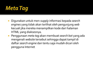  Digunakan untuk men-supply informasi kepada search
engines yang tidak akan terlihat oleh pengunjung web
kecuali jika mereka menampilkan kode dari halaman
HTML yang diaksesnya.
 Penggunaan meta tag akan membuat search bot yang ada
mengenali website tersebut sehingga dapat tampil di
daftar search engine dan tentu saja mudah dicari oleh
pengguna Internet
 