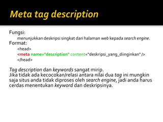 Fungsi:
menunjukkan deskripsi singkat dari halaman web kepada search engine.
Format:
<head>
<meta name="description" content=“deskripsi_yang_diinginkan" />
</head>
Tag description dan keywords sangat mirip.
Jika tidak ada kecocokan/relasi antara nilai dua tag ini mungkin
saja situs anda tidak diproses oleh search engine, jadi anda harus
cerdas menentukan keyword dan deskripsinya.
 