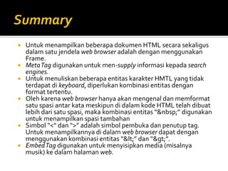  Untuk menampilkan beberapa dokumen HTML secara sekaligus
dalam satu jendela web browser adalah dengan menggunakan
Frame.
 MetaTag digunakan untuk men-supply informasi kepada search
engines.
 Untuk menuliskan beberapa entitas karakter HMTL yang tidak
terdapat di keyboard, diperlukan kombinasi entitas dengan
format tertentu.
 Oleh karena web browser hanya akan mengenal dan memformat
satu spasi antar kata meskipun di dalam kode HTML telah dibuat
lebih dari satu spasi, maka kombinasi entitas “&nbsp;” digunakan
untuk menampilkan spasi tambahan
 Simbol “<“ dan “>” adalah simbol pembuka dan penutup tag.
Untuk menampilkannya di dalam web browser dapat dengan
menggunakan kombinasi entitas “<” dan “>”.
 EmbedTag digunakan untuk menyisipkan media (misalnya
musik) ke dalam halaman web.
 