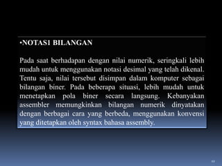 •NOTAS1 BILANGAN
Pada saat berhadapan dengan nilai numerik, seringkali lebih
mudah untuk menggunakan notasi desimal yang telah dikenal.
Tentu saja, nilai tersebut disimpan dalam komputer sebagai
bilangan biner. Pada beberapa situasi, lebih mudah untuk
menetapkan pola biner secara langsung. Kebanyakan
assembler memungkinkan bilangan numerik dinyatakan
dengan berbagai cara yang berbeda, menggunakan konvensi
yang ditetapkan oleh syntax bahasa assembly.

10

 