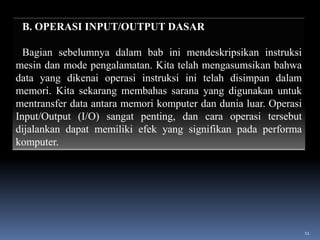 B. OPERASI INPUT/OUTPUT DASAR
Bagian sebelumnya dalam bab ini mendeskripsikan instruksi
mesin dan mode pengalamatan. Kita telah mengasumsikan bahwa
data yang dikenai operasi instruksi ini telah disimpan dalam
memori. Kita sekarang membahas sarana yang digunakan untuk
mentransfer data antara memori komputer dan dunia luar. Operasi
Input/Output (I/O) sangat penting, dan cara operasi tersebut
dijalankan dapat memiliki efek yang signifikan pada performa
komputer.

11

 