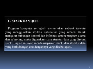 C. STACK DAN QUEU
Program komputer seringkali memerlukan subtask tertentu
yang menggunakan struktur subroutine yang umum. Untuk
mengatur hubungan kontrol dan infonnasi antara program utama
dan subrotine, maka digunakan suatu struktur data yang disebut
stack. Bagian ini akan mendeskripsikan stack, dan struktur data
yang berhubungan erat dengannya yang disebut queu.

13

 