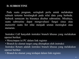 D. SUBROUTINE

Pada suatu program, seringkali perlu untuk melakukan
subtask tertentu berulangkali pada nilai data yang berbeda.
Subtask semacam itu biasanya disebut subroutine. Misalnya,
suatu subroutine dapat mengevaluasi fungsi sinus atau
mensortir suatu list nilai menjadi urutan meningkat atau
menurun.
Instruksi Call hanyalah instruksi branch khusus yang melakukan
operasi berikut:
• Menyimpan isi PC dalam link register
• Branch ke alamat target yang ditetapkan oleh instruksi
Instruksi Return adalah instruksi branch khusus yang melakukan
operasi berikut:
• Branch ke alamat yang terdapat dalam link register.
16

 