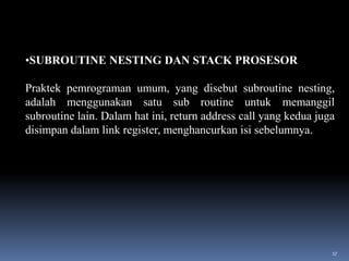 •SUBROUTINE NESTING DAN STACK PROSESOR
Praktek pemrograman umum, yang disebut subroutine nesting,
adalah menggunakan satu sub routine untuk memanggil
subroutine lain. Dalam hat ini, return address call yang kedua juga
disimpan dalam link register, menghancurkan isi sebelumnya.

17

 
