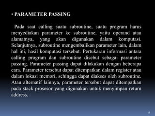 • PARAMETER PASSING

Pada saat calling suatu subroutine, suatu program harus
menyediakan parameter ke subroutine, yaitu operand atau
alamatnya, yang akan digunakan dalam komputasi.
Selanjutnya, subroutine mengembalikan parameter lain, dalam
hal ini, hasil komputasi tersebut. Pertukaran informasi antara
calling program dan subroutine disebut sebagai parameter
passing. Parameter passing dapat dilakukan dengan beberapa
cara. Parameter tersebut dapat ditempatkan dalam register atau
dalam lokasi memori, sehingga dapat diakses oleh subroutine.
Atau alternatif lainnya, parameter tersebut dapat ditempatkan
pada stack prosesor yang digunakan untuk menyimpan return
address.

18

 