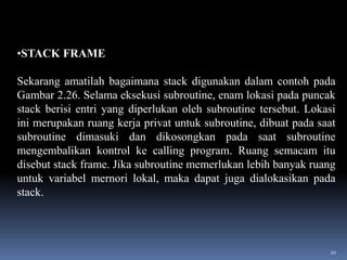 •STACK FRAME
Sekarang amatilah bagaimana stack digunakan dalam contoh pada
Gambar 2.26. Selama eksekusi subroutine, enam lokasi pada puncak
stack berisi entri yang diperlukan oleh subroutine tersebut. Lokasi
ini merupakan ruang kerja privat untuk subroutine, dibuat pada saat
subroutine dimasuki dan dikosongkan pada saat subroutine
mengembalikan kontrol ke calling program. Ruang semacam itu
disebut stack frame. Jika subroutine memerlukan lebih banyak ruang
untuk variabel mernori lokal, maka dapat juga dialokasikan pada
stack.

20

 