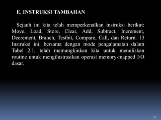E. INSTRUKSI TAMBAHAN
Sejauh ini kita telah memperkenalkan instruksi berikut:
Move, Load, Store, Clear, Add, Subtract, Increment,
Decrement, Branch, Testbit, Compare, Call, dan Return. 13
Instruksi ini, bersama dengan mode pengalamatan dalam
Tabel 2.1, telah memungkinkan kita untuk menuliskan
routine untuk mengilustrasikan operasi memory-mapped I/O
dasar.

24

 