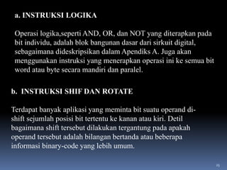 a. INSTRUKSI LOGIKA
Operasi logika,seperti AND, OR, dan NOT yang diterapkan pada
bit individu, adalah blok bangunan dasar dari sirkuit digital,
sebagaimana dideskripsikan dalam Apendiks A. Juga akan
menggunakan instruksi yang menerapkan operasi ini ke semua bit
word atau byte secara mandiri dan paralel.
b. INSTRUKSI SHIF DAN ROTATE

Terdapat banyak aplikasi yang meminta bit suatu operand dishift sejumlah posisi bit tertentu ke kanan atau kiri. Detil
bagaimana shift tersebut dilakukan tergantung pada apakah
operand tersebut adalah bilangan bertanda atau beberapa
informasi binary-code yang lebih umum.
25

 