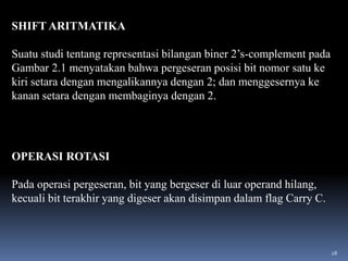 SHIFT ARITMATIKA
Suatu studi tentang representasi bilangan biner 2’s-complement pada
Gambar 2.1 menyatakan bahwa pergeseran posisi bit nomor satu ke
kiri setara dengan mengalikannya dengan 2; dan menggesernya ke
kanan setara dengan membaginya dengan 2.

OPERASI ROTASI

Pada operasi pergeseran, bit yang bergeser di luar operand hilang,
kecuali bit terakhir yang digeser akan disimpan dalam flag Carry C.

28

 