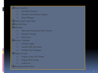Bahasa Assembly
1. Assembler Directive
2. Assembler dan Eksekusi Program
3. Notasi Bilangan
Operasi input/output dasar
Stack dan Queu
Subroutine
1. Subroutine Nesting dan Stack Prosesor
2. Parameter Passing
3. Stack Frame
Instruksi Tambahan
1. Instruksi Logika
2. Instruksi Shift dan Rotate
3. Perkalian dan Pembagian
Program Contoh
1. Program Vector Dot Product
2. Program Byte-Sorting
3. Linked List
Encoding Instruksi Mesin
3

 