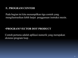 F.. PROGRAM CONTOH
Pada bagian ini kita menampilkan tiga contoh yang
mengilustrasikan lebih lanjut penggunaan instruksi mesin.

•PROGRAM VECTOR DOT PRODUCT
Contoh pertama adalah aplikasi numerik yang merupakan
ekstensi program loop .

31

 