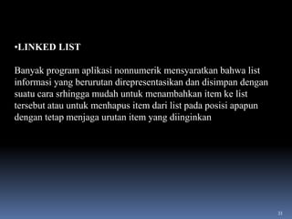 •LINKED LIST
Banyak program aplikasi nonnumerik mensyaratkan bahwa list
informasi yang berurutan direpresentasikan dan disimpan dengan
suatu cara srhingga mudah untuk menambahkan item ke list
tersebut atau untuk menhapus item dari list pada posisi apapun
dengan tetap menjaga urutan item yang diinginkan

33

 