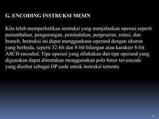 G. ENCODING INSTRUKSI MESIN
Kita telah memperhatikan instruksi yang menjalankan operasi seperti
penambahan, pengurangan, pemindahan, pergeseran, rotasi, dan
branch. Instruksi ini dapat menggunkana operand dengan ukuran
yang berbeda, seperti 32-bit dan 8-bit bilangan atau karakter 8-bit
ASCII-encoded. Tipe operasi yang dilakukan dan tipe operand yang
digunakan dapat ditentukan menggunakan pola biner ter-encode
yang disebut sebagai OP code untuk instruksi tertentu.

34

 