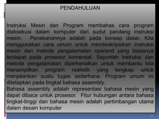 PENDAHULUAN
Instruksi Mesin dan Program membahas cara program
dieksekusi dalam komputer dari sudut pandang instruksi
mesin. Penekanannya adalah pada konsep dasar. Kita
menggunakan cara umum untuk mendeskripsikan instruksi
mesin dan metode pengalamatan operand yang biasanya
terdapat pada prosesor komersial. Sejumlah instruksi dan
metode pengalamatan diperkenalkan untuk membantu kita
menampilkan program realistik yang lengkap untuk
menjalankan suatu tugas sederhana. Program umum ini
ditetapkan pada tingkat bahasa assembly.
Bahasa assembly adalah representasi bahasa mesin yang
dapat dibaca untuk prosesor. Fitur hubungan antara bahasa
tingkat-tinggi dan bahasa mesin adalah pertimbangan utama
dalam desain komputer.
4

 