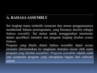A. BAHASA ASSEMBLY
Set lengkap nama simbolik semacam dan aturan penggunaannya
membentuk bahasa pemrograman, yang biasanya disebut sebagai
bahasa assembly. Set aturan untuk menggunakan mnemonic
dalam spesifikasi instruksi dan program lengkap disebut syntax
bahasa.
Program yang ditulis dalam bahasa assembly dapat secara
otomatis ditranslasikan ke rangkaian instruksi mesin oleh suatu
program yang disebut assembler. Program assembler adalah salah
satu kumpulan program yang merupakan bagian dari software
sistem.
5

 