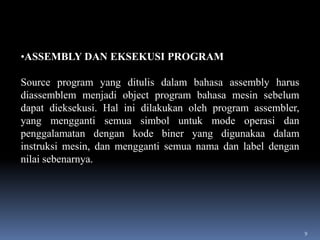 •ASSEMBLY DAN EKSEKUSI PROGRAM
Source program yang ditulis dalam bahasa assembly harus
diassemblem menjadi object program bahasa mesin sebelum
dapat dieksekusi. Hal ini dilakukan oleh program assembler,
yang mengganti semua simbol untuk mode operasi dan
penggalamatan dengan kode biner yang digunakaa dalam
instruksi mesin, dan mengganti semua nama dan label dengan
nilai sebenarnya.

9

 