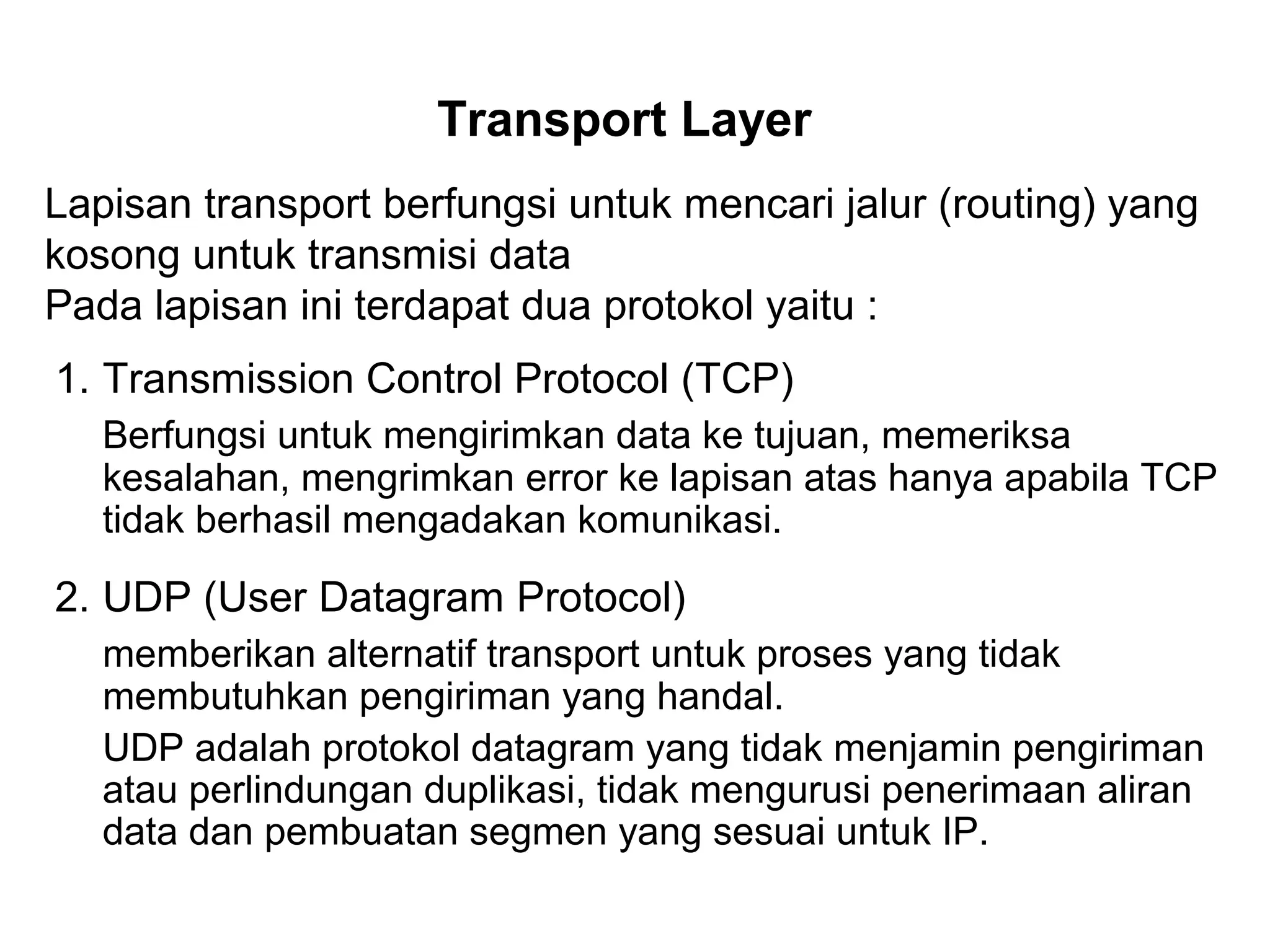 Transport Layer
Lapisan transport berfungsi untuk mencari jalur (routing) yang
kosong untuk transmisi data
Pada lapisan ini terdapat dua protokol yaitu :
1. Transmission Control Protocol (TCP)
Berfungsi untuk mengirimkan data ke tujuan, memeriksa
kesalahan, mengrimkan error ke lapisan atas hanya apabila TCP
tidak berhasil mengadakan komunikasi.
2. UDP (User Datagram Protocol)
memberikan alternatif transport untuk proses yang tidak
membutuhkan pengiriman yang handal.
UDP adalah protokol datagram yang tidak menjamin pengiriman
atau perlindungan duplikasi, tidak mengurusi penerimaan aliran
data dan pembuatan segmen yang sesuai untuk IP.
 