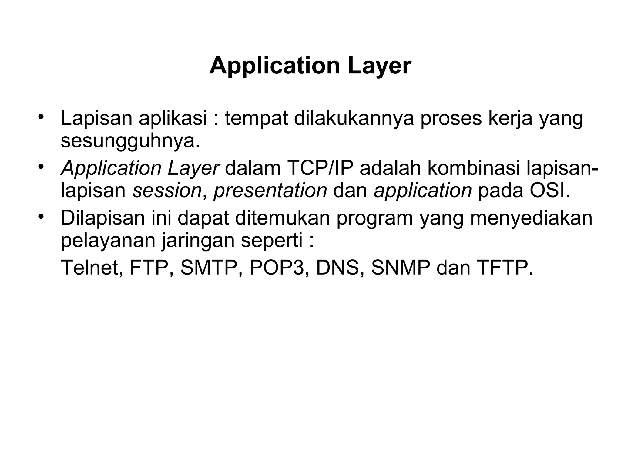 Application Layer
• Lapisan aplikasi : tempat dilakukannya proses kerja yang
sesungguhnya.
• Application Layer dalam TCP/IP adalah kombinasi lapisan-
lapisan session, presentation dan application pada OSI.
• Dilapisan ini dapat ditemukan program yang menyediakan
pelayanan jaringan seperti :
Telnet, FTP, SMTP, POP3, DNS, SNMP dan TFTP.
 