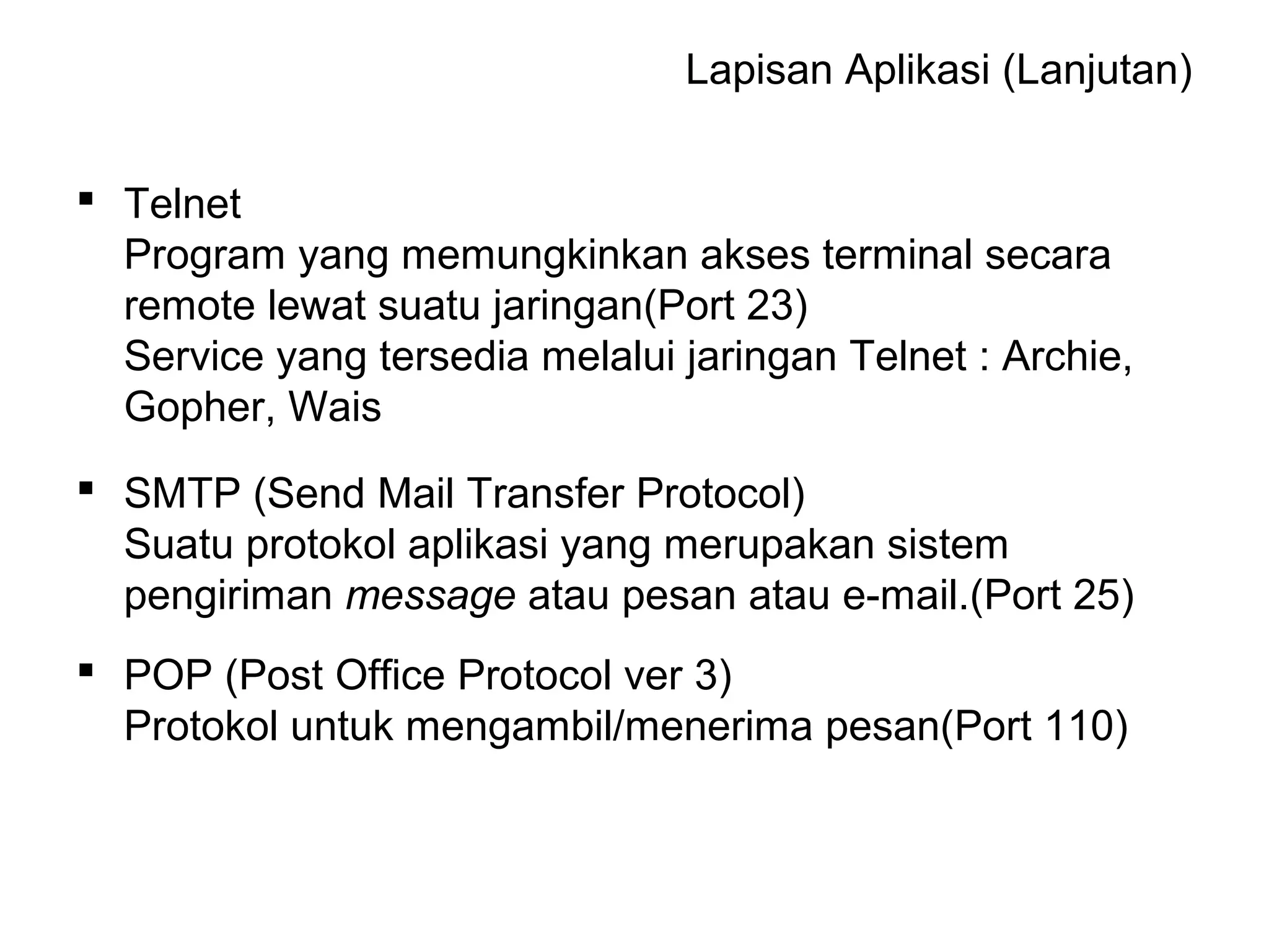 Lapisan Aplikasi (Lanjutan)
 Telnet
Program yang memungkinkan akses terminal secara
remote lewat suatu jaringan(Port 23)
Service yang tersedia melalui jaringan Telnet : Archie,
Gopher, Wais
 SMTP (Send Mail Transfer Protocol)
Suatu protokol aplikasi yang merupakan sistem
pengiriman message atau pesan atau e-mail.(Port 25)
 POP (Post Office Protocol ver 3)
Protokol untuk mengambil/menerima pesan(Port 110)
 