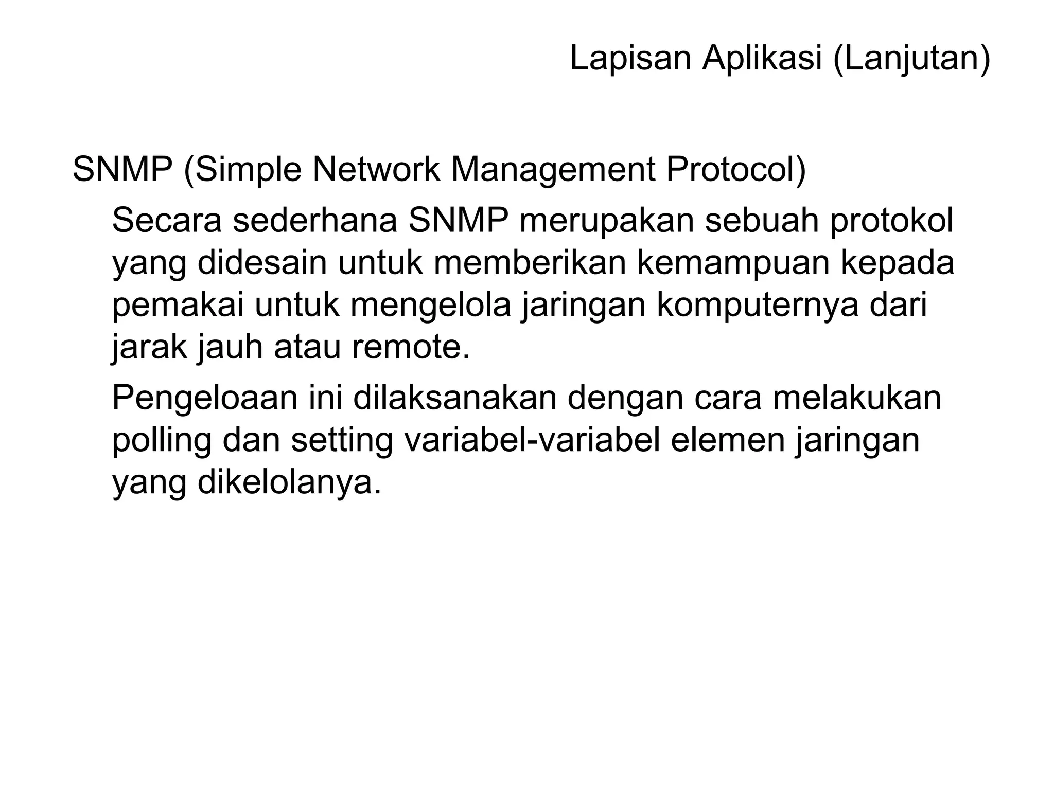 SNMP (Simple Network Management Protocol)
Secara sederhana SNMP merupakan sebuah protokol
yang didesain untuk memberikan kemampuan kepada
pemakai untuk mengelola jaringan komputernya dari
jarak jauh atau remote.
Pengeloaan ini dilaksanakan dengan cara melakukan
polling dan setting variabel-variabel elemen jaringan
yang dikelolanya.
Lapisan Aplikasi (Lanjutan)
 