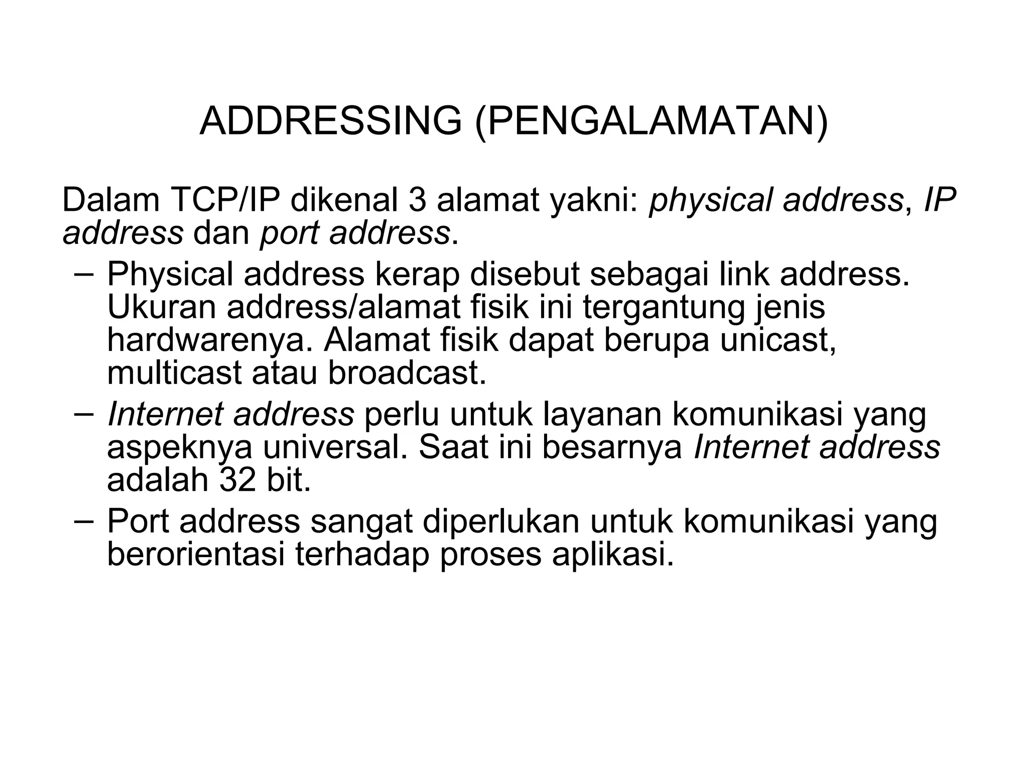 ADDRESSING (PENGALAMATAN)
Dalam TCP/IP dikenal 3 alamat yakni: physical address, IP
address dan port address.
– Physical address kerap disebut sebagai link address.
Ukuran address/alamat fisik ini tergantung jenis
hardwarenya. Alamat fisik dapat berupa unicast,
multicast atau broadcast.
– Internet address perlu untuk layanan komunikasi yang
aspeknya universal. Saat ini besarnya Internet address
adalah 32 bit.
– Port address sangat diperlukan untuk komunikasi yang
berorientasi terhadap proses aplikasi.
 