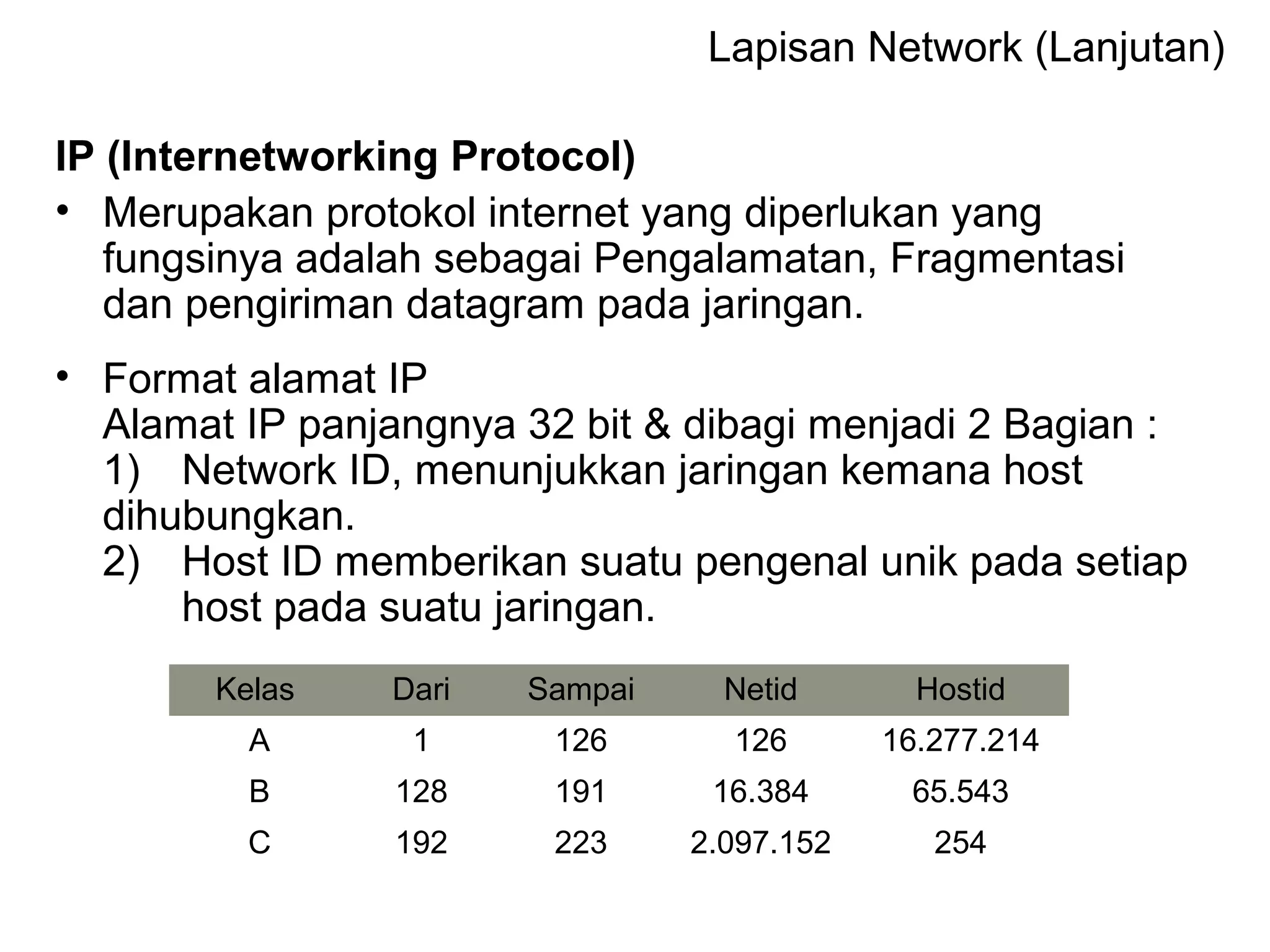Lapisan Network (Lanjutan)
IP (Internetworking Protocol)
• Merupakan protokol internet yang diperlukan yang
fungsinya adalah sebagai Pengalamatan, Fragmentasi
dan pengiriman datagram pada jaringan.
• Format alamat IP
Alamat IP panjangnya 32 bit & dibagi menjadi 2 Bagian :
1) Network ID, menunjukkan jaringan kemana host
dihubungkan.
2) Host ID memberikan suatu pengenal unik pada setiap
host pada suatu jaringan.
Kelas Dari Sampai Netid Hostid
A 1 126 126 16.277.214
B 128 191 16.384 65.543
C 192 223 2.097.152 254
 