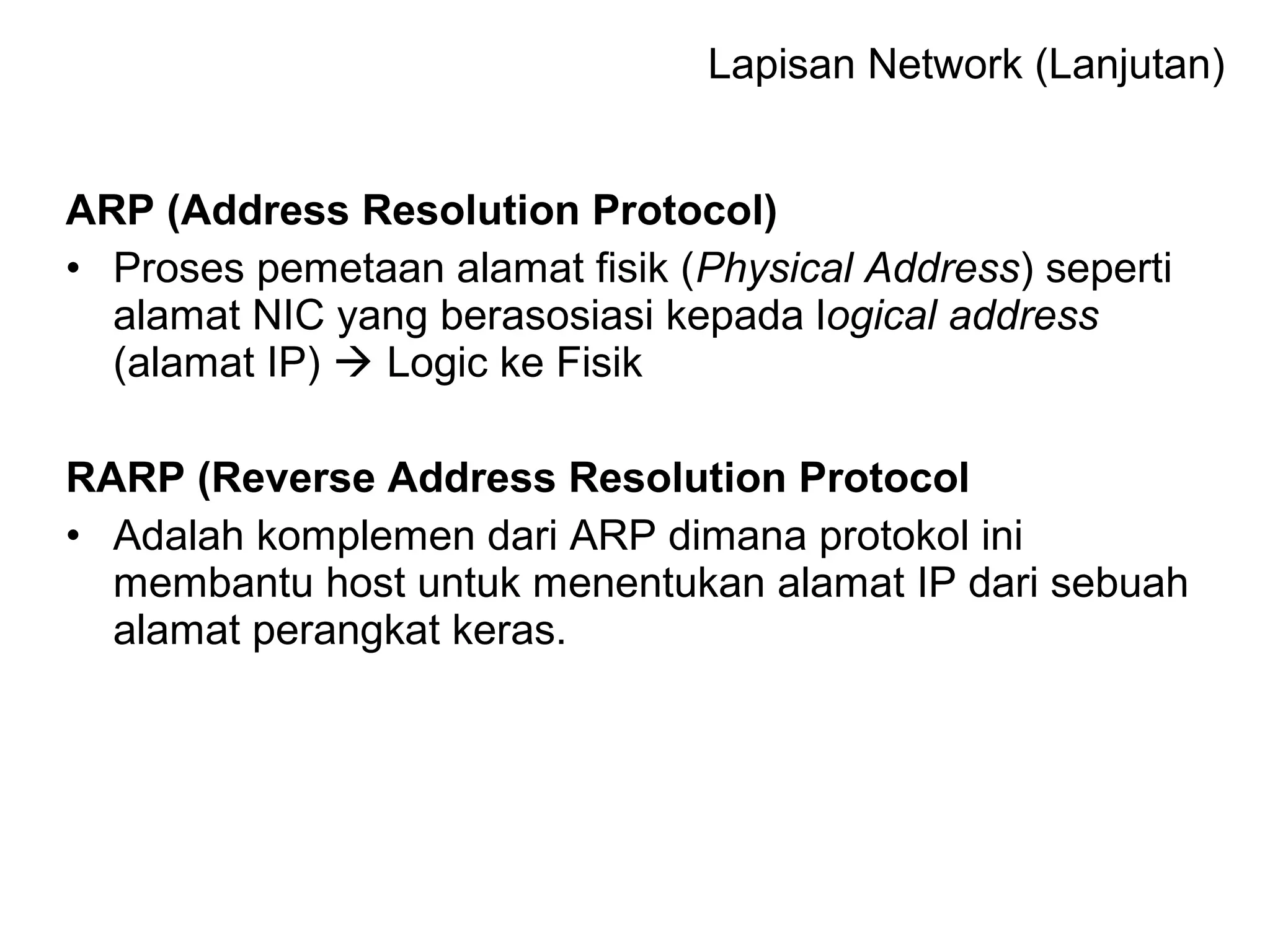 ARP (Address Resolution Protocol)
• Proses pemetaan alamat fisik (Physical Address) seperti
alamat NIC yang berasosiasi kepada logical address
(alamat IP)  Logic ke Fisik
RARP (Reverse Address Resolution Protocol
• Adalah komplemen dari ARP dimana protokol ini
membantu host untuk menentukan alamat IP dari sebuah
alamat perangkat keras.
Lapisan Network (Lanjutan)
 