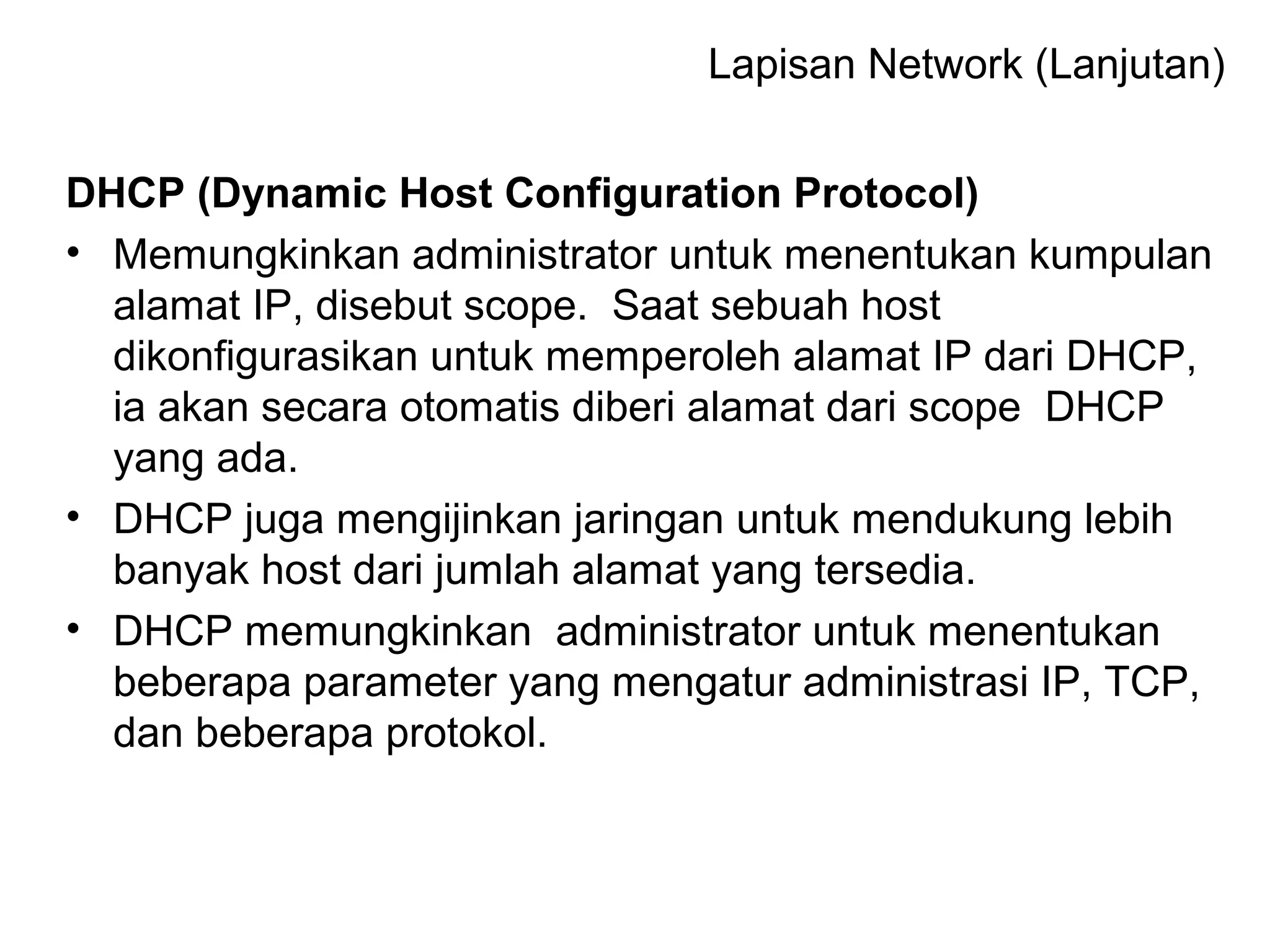DHCP (Dynamic Host Configuration Protocol)
• Memungkinkan administrator untuk menentukan kumpulan
alamat IP, disebut scope. Saat sebuah host
dikonfigurasikan untuk memperoleh alamat IP dari DHCP,
ia akan secara otomatis diberi alamat dari scope DHCP
yang ada.
• DHCP juga mengijinkan jaringan untuk mendukung lebih
banyak host dari jumlah alamat yang tersedia.
• DHCP memungkinkan administrator untuk menentukan
beberapa parameter yang mengatur administrasi IP, TCP,
dan beberapa protokol.
Lapisan Network (Lanjutan)
 