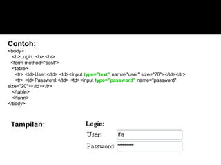 Tampilan:
Contoh:
<body>
<b>Login: <b> <br>
<form method="post">
<table>
<tr> <td>User:</td> <td><input type="text" name="user" size="20"></td></tr>
<tr> <td>Password:</td> <td><input type="password" name="password"
size="20"></td></tr>
</table>
</form>
</body>
 
