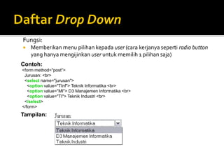 Fungsi:
 Memberikan menu pilihan kepada user (cara kerjanya seperti radio button
yang hanya mengijinkan user untuk memilih 1 pilihan saja)
Contoh:
<form method="post">
Jurusan: <br>
<select name="jurusan">
<option value="TInf"> Teknik Informatika <br>
<option value="MI"> D3 Manajemen Informatika <br>
<option value="TI"> Teknik Industri <br>
</select>
</form>
Tampilan:
 