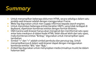  Untuk menampilkan beberapa dokumen HTML secara sekaligus dalam satu
jendela web browser adalah dengan menggunakan Frame.
 MetaTag digunakan untuk men-supply informasi kepada search engines.
 Untuk menuliskan beberapa entitas karakter HMTL yang tidak terdapat di
keyboard, diperlukan kombinasi entitas dengan format tertentu.
 Oleh karena web browser hanya akan mengenal dan memformat satu spasi
antar kata meskipun di dalam kode HTML telah dibuat lebih dari satu spasi,
maka kombinasi entitas “&nbsp;” digunakan untuk menampilkan spasi
tambahan
 Simbol “<“ dan “>” adalah simbol pembuka dan penutup tag. Untuk
menampilkannya di dalam web browser dapat dengan menggunakan
kombinasi entitas “<” dan “>”.
 EmbedTag digunakan untuk menyisipkan media (misalnya musik) ke dalam
halaman web.
 