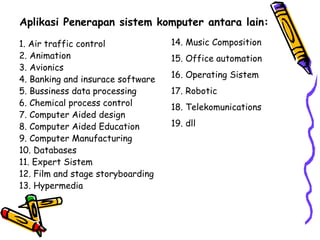 Aplikasi Penerapan sistem komputer antara lain: 1. Air traffic control 2. Animation 3. Avionics 4. Banking and insurace software 5. Bussiness data processing 6. Chemical process control 7. Computer Aided design 8. Computer Aided Education 9. Computer Manufacturing 10. Databases 11. Expert Sistem 12. Film and stage storyboarding 13. Hypermedia 14. Music Composition 15. Office automation 16. Operating Sistem 17. Robotic 18. Telekomunications 19. dll 