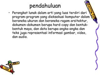 pendahuluan Perangkat lunak dalam arti yang luas terdiri dari program-program yang dieksekusi komputer dalam beraneka ukuran dan beraneka ragam arsitektur, dokumen-dokumen berupa hard-copy dan bentuk-bentuk maya, dan data berupa angka-angka dan teks juga representasi informasi gambar, video, dan audio. 