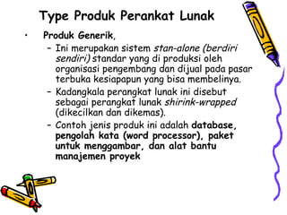 Type Produk Perankat Lunak  Produk Generik ,  Ini merupakan sistem  stan-alone (berdiri sendiri)  standar yang di produksi oleh organisasi pengembang dan dijual pada pasar terbuka kesiapapun yang bisa membelinya. Kadangkala perangkat lunak ini disebut sebagai perangkat lunak  shirink-wrapped  (dikecilkan dan dikemas). Contoh jenis produk ini adalah  database, pengolah kata (word processor), paket untuk menggambar, dan alat bantu manajemen proyek 