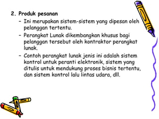 2. Produk pesanan Ini merupakan sistem-sistem yang dipesan oleh pelanggan tertentu. Perangkat Lunak dikembangkan khusus bagi pelanggan tersebut oleh kontraktor perangkat lunak. Contoh perangkat lunak jenis ini adalah sistem kontrol untuk peranti elektronik, sistem yang ditulis untuk mendukung proses bisnis tertentu, dan sistem kontrol lalu lintas udara, dll. 