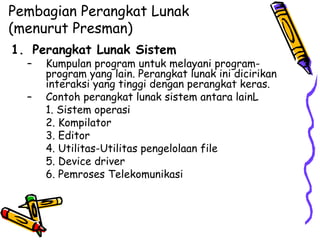 Pembagian Perangkat Lunak (menurut Presman) Perangkat Lunak Sistem Kumpulan program untuk melayani program-program yang lain. Perangkat lunak ini dicirikan interaksi yang tinggi dengan perangkat keras. Contoh perangkat lunak sistem antara lainL 1. Sistem operasi 2. Kompilator 3. Editor 4. Utilitas-Utilitas pengelolaan file 5. Device driver 6. Pemroses Telekomunikasi 