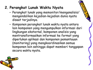 2 .  Perangkat Lunak Waktu Nyata Perangkat lunak yang memonitor/menganalisis/ mengendalikan kejadian-kejadian dunia nyata disaat terjadinya. Komponen perangkat lunak waktu nyata antara lain komponen yang mengumpulkan informasi dari lingkungan eksternal, komponen analisis yang mentransformasikan informasi ke format yang diperlukan aplikasi dan komponen pemantauan (monitoring) yang mengkoordinasikan semua komponen lain sehingga dapat memberi tanggapan secara waktu nyata. 