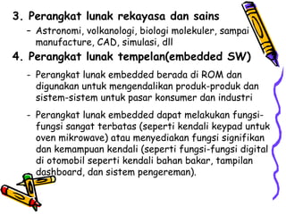 3. Perangkat lunak rekayasa dan sains Astronomi, volkanologi, biologi molekuler, sampai manufacture, CAD, simulasi, dll 4. Perangkat lunak tempelan(embedded SW) Perangkat lunak embedded berada di ROM dan digunakan untuk mengendalikan produk-produk dan sistem-sistem untuk pasar konsumer dan industri Perangkat lunak embedded dapat melakukan fungsi-fungsi sangat terbatas (seperti kendali keypad untuk oven mikrowave) atau menyediakan fungsi signifikan dan kemampuan kendali (seperti fungsi-fungsi digital di otomobil seperti kendali bahan bakar, tampilan  dashboard, dan sistem pengereman). 